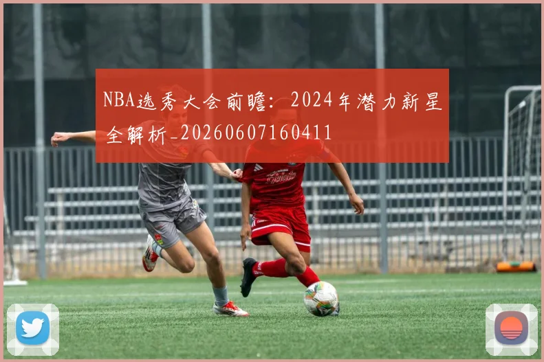 NBA选秀大会前瞻:2024年潜力新星全解析_20260607160411