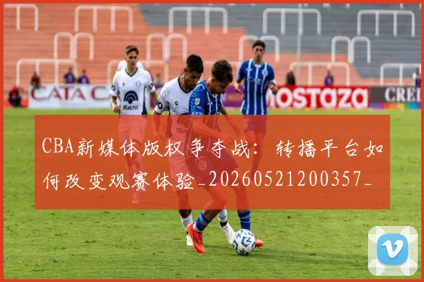 CBA新媒体版权争夺战:转播平台如何改变观赛体验_20260521200357_20260606165237
