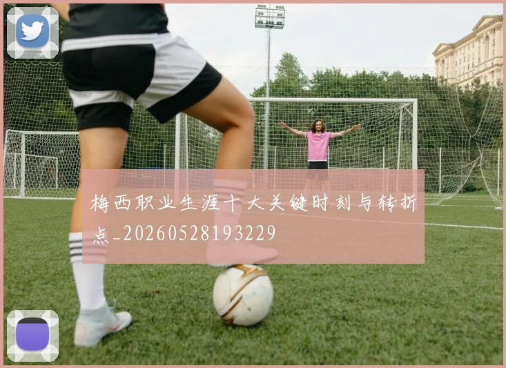 梅西职业生涯十大关键时刻与转折点_20260528193229