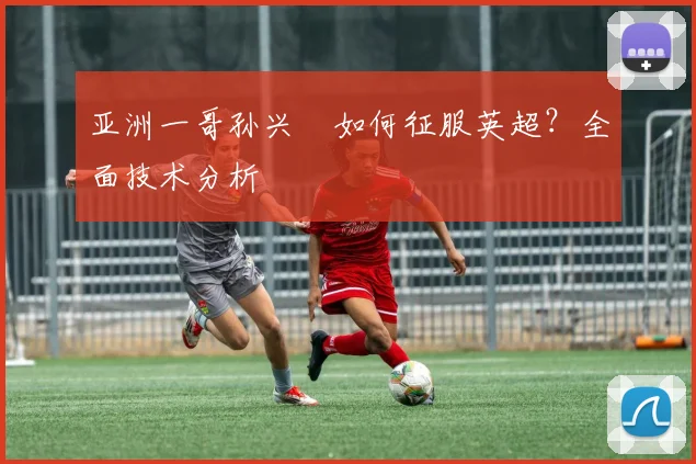 亚洲一哥孙兴慜如何征服英超?全面技术分析