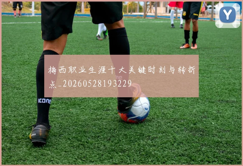 梅西职业生涯十大关键时刻与转折点_20260528193229
